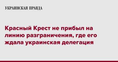 Дмитрий Лубинец - Красный Крест не прибыл на линию разграничения, где его ждала украинская делегация - pravda.com.ua - Россия - Украина