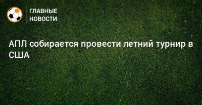 АПЛ собирается провести летний турнир в США - bombardir.ru - США