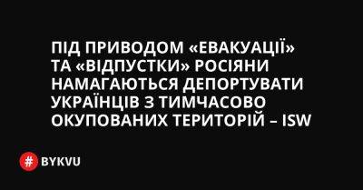 Під приводом «евакуації» та «відпустки» росіяни намагаються депортувати українців з тимчасово окупованих територій – ISW - bykvu.com - Украина - Twitter