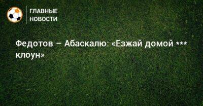 Игорь Федотов - Гильермо Абаскаль - Федотов – Абаскалю: «Езжай домой, *** клоун» - bombardir.ru