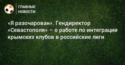 Валерий Чалый - Наиль Измайлов - «Я разочарован». Гендиректор «Севастополя» – о работе по интеграции крымских клубов в российские лиги - bombardir.ru - Крым - Севастополь