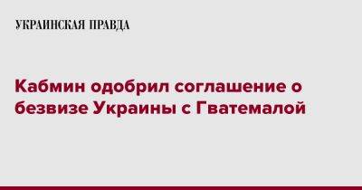 Кабмин одобрил соглашение о безвизе Украины с Гватемалой - pravda.com.ua - Украина - Гватемала