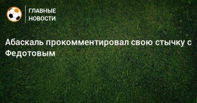 Владимир Федотов - Гильермо Абаскаль - Абаскаль прокомментировал свою стычку с Федотовым - bombardir.ru