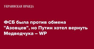 Владимир Путин - ФСБ была против обмена "Азовцев", но Путин хотел вернуть Медведчука – WP - pravda.com.ua - Россия - Украина