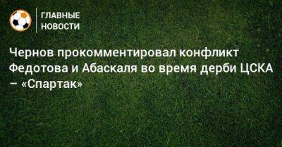 Владимир Федотов - Никита Чернов - Гильермо Абаскаль - Чернов прокомментировал конфликт Федотова и Абаскаля во время дерби ЦСКА – «Спартак» - bombardir.ru