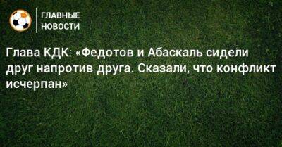 Владимир Федотов - Артур Григорьянц - Гильермо Абаскаль - Глава КДК: «Федотов и Абаскаль сидели друг напротив друга. Сказали, что конфликт исчерпан» - bombardir.ru