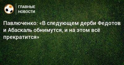 Владимир Федотов - Роман Павлюченко - Гильермо Абаскаль - Павлюченко: «В следующем дерби Федотов и Абаскаль обнимутся, и на этом всe прекратится» - bombardir.ru