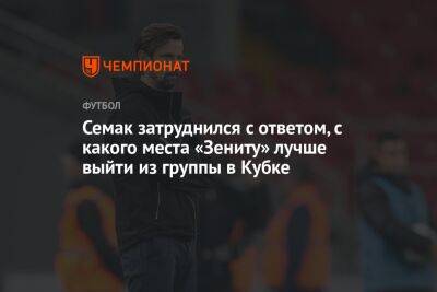 Сергей Семак - Семак затруднился с ответом, с какого места «Зениту» лучше выйти из группы в Кубке - championat.com - Москва - Россия