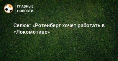 Дмитрий Селюк - Селюк: «Ротенберг хочет работать в «Локомотиве» - bombardir.ru - Москва - Сочи