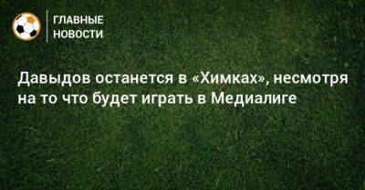 Роман Терюшков - Денис Давыдов - Давыдов останется в «Химках», несмотря на то что будет играть в Медиалиге - bombardir.ru - Россия