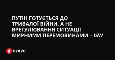 Путін готується до тривалої війни, а не врегулювання ситуації мирними перемовинами – ISW - bykvu.com - Украина - Росія - місто Херсон