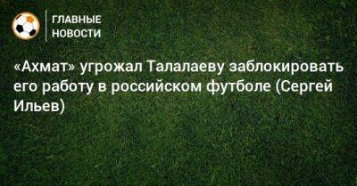 Андрей Талалаев - «Ахмат» угрожал Талалаеву заблокировать его работу в российском футболе (Сергей Ильев) - bombardir.ru