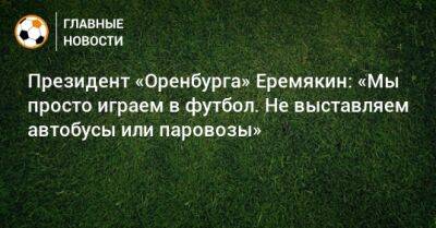 Василий Еремякин - Президент «Оренбурга» Еремякин: «Мы просто играем в футбол. Не выставляем автобусы или паровозы» - bombardir.ru - Оренбург