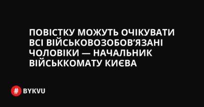 Повістку можуть очікувати всі військовозобов’язані чоловіки — начальник військкомату Києва - bykvu.com - Украина