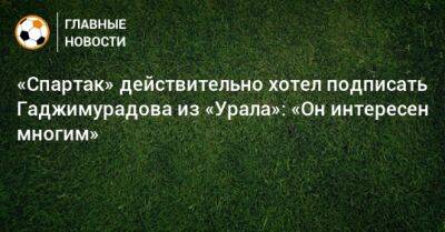 Денис Макаров - «Спартак» действительно хотел подписать Гаджимурадова из «Урала»: «Он интересен многим» - bombardir.ru