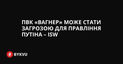 ПВК «Вагнер» може стати загрозою для правління Путіна – ISW - bykvu.com - Украина - Росія