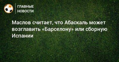 Павел Маслов - Гильермо Абаскаль - Маслов считает, что Абаскаль может возглавить «Барселону» или сборную Испании - bombardir.ru - Испания