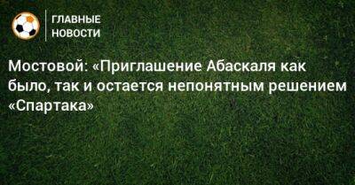 Александр Мостовой - Гильермо Абаскаль - Мостовой: «Приглашение Абаскаля как было, так и остается непонятным решением «Спартака» - bombardir.ru - Россия - Испания