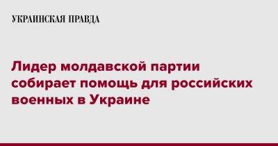 Александр Калинин - Лидер молдавской партии собирает помощь для российских военных в Украине - pravda.com.ua - Россия - Украина - Молдавия