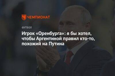 Владимир Путин - Игрок «Оренбурга»: я бы хотел, чтобы Аргентиной правил кто-то, похожий на Путина - championat.com - Россия - Оренбург - Аргентина