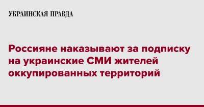 Владимир Путин - Владимир Рогов - Россияне штрафуют за подписку на украинские СМИ жителей оккупированных территорий - pravda.com.ua - Россия - Запорожская обл.