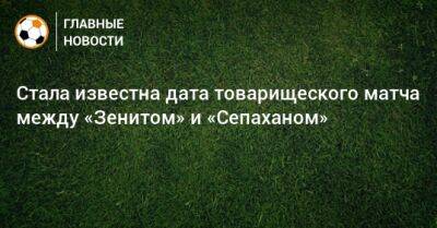 Олег Матыцин - Стала известна дата товарищеского матча между «Зенитом» и «Сепаханом» - bombardir.ru - Россия - Санкт-Петербург