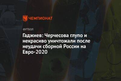 Станислав Черчесов - Гаджи Гаджиев - На Евро - Гаджиев: Черчесова глупо и некрасиво уничтожали после неудачи сборной России на Евро-2020 - championat.com - Россия - Польша