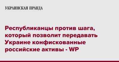 Республиканцы против шага, который позволит передавать Украине конфискованные российские активы - WP - pravda.com.ua - США - Украина - Washington