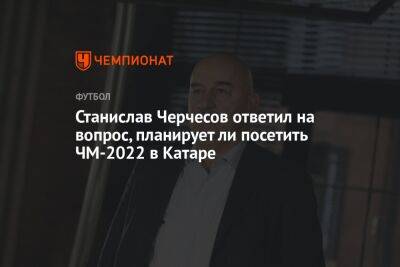 Станислав Черчесов - Андрей Панков - Станислав Черчесов ответил на вопрос, планирует ли посетить ЧМ-2022 в Катаре - championat.com - Россия - Франция - Катар