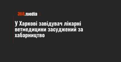 У Харкові завідувач лікарні ветмедицини засуджений за хабарництво - 368.media