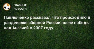 Гус Хиддинк - Роман Павлюченко - Павлюченко рассказал, что происходило в раздевалке сборной России после победы над Англией в 2007 году - bombardir.ru - Россия - Англия