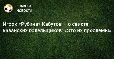 Игрок «Рубина» Кабутов – о свисте казанских болельщиков: «Это их проблемы» - bombardir.ru