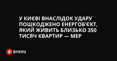 У Києві внаслідок удару пошкоджено енергоб’єкт, який живить близько 350 тисяч квартир — мер - bykvu.com - Украина - Twitter