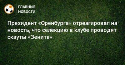 Иван Карпов - Президент «Оренбурга» отреагировал на новость, что селекцию в клубе проводят скауты «Зенита» - bombardir.ru - Оренбург