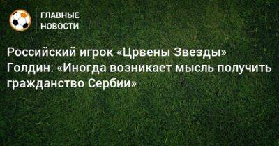 Российский игрок «Црвены Звезды» Голдин: «Иногда возникает мысль получить гражданство Сербии» - bombardir.ru - Россия - Сербия - Катар