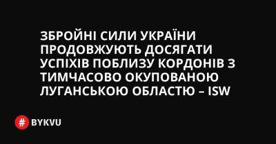 Збройні сили України продовжують досягати успіхів поблизу кордонів з тимчасово окупованою Луганською областю – ISW - bykvu.com - Украина - Росія