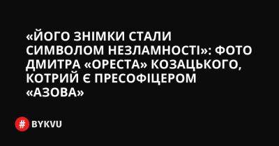 «Його знімки стали символом незламності»: фото Дмитра «Ореста» Козацького, котрий є пресофіцером «Азова» - bykvu.com - Украина - місто Маріуполь - Twitter - Facebook