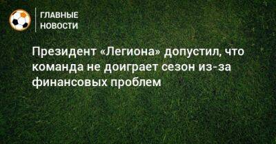Шамиль Лахиялов - Президент «Легиона» допустил, что команда не доиграет сезон из-за финансовых проблем - bombardir.ru - Украина