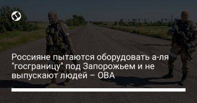 Александр Старух - Россияне пытаются оборудовать а-ля "госграницу" под Запорожьем и не выпускают людей – ОВА - liga.net - Россия - Украина - Запорожская обл. - Запорожье