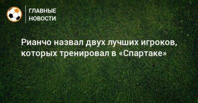 Рауль Рианчо - Рианчо назвал двух лучших игроков, которых тренировал в «Спартаке» - bombardir.ru - Россия