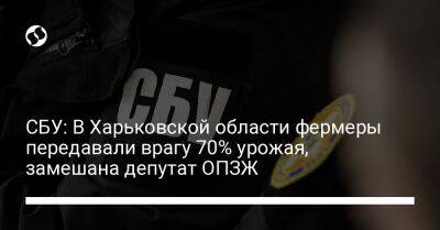 СБУ: В Харьковской области фермеры передавали врагу 70% урожая, замешана депутат ОПЗЖ - liga.net - Россия - Украина - Харьковская обл.