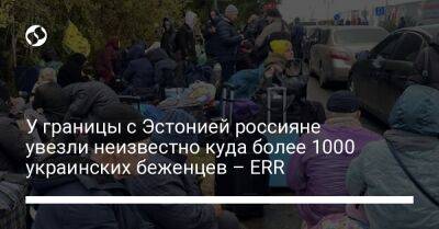 У границы с Эстонией россияне увезли неизвестно куда более 1000 украинских беженцев – ERR - liga.net - Россия - Украина - Эстония - Мариуполь