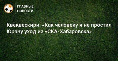 Квеквескири: «Как человеку я не простил Юрану уход из «СКА-Хабаровска» - bombardir.ru - Хабаровск