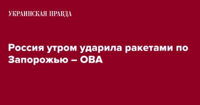 Россия утром ударила ракетами по Запорожью – ОВА - pravda.com.ua - Россия - Запорожье