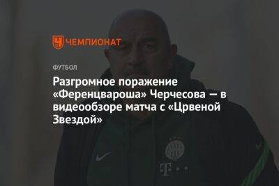 Станислав Черчесов - Разгромное поражение «Ференцвароша» Черчесова — в видеообзоре матча с «Црвеной Звездой» - championat.com - Россия - Сербия - Белград