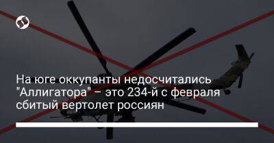 На юге оккупанты недосчитались "Аллигатора" – это 234-й с февраля сбитый вертолет россиян - liga.net - Украина