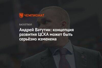 Андрей Ватутин - Андрей Ватутин: концепция развития ЦСКА может быть серьёзно изменена - championat.com - Москва