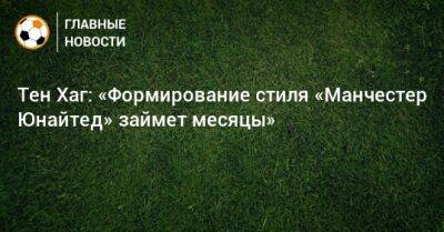 Тен Хаг - Тен Хаг: «Формирование стиля «Манчестер Юнайтед» займет месяцы» - bombardir.ru