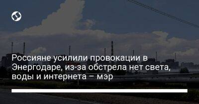 Россияне усилили провокации в Энергодаре, из-за обстрела нет света, воды и интернета – мэр - liga.net - Россия - Украина - Запорожская обл.