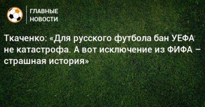 Герман Ткаченко - Ткаченко: «Для русского футбола бан УЕФА не катастрофа. А вот исключение из ФИФА – страшная история» - bombardir.ru